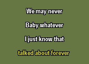 We may never

Baby whatever

ljust know that

talked about forever
