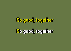 So good, together

So good, together