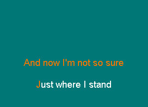 And now I'm not so sure

Just where I stand