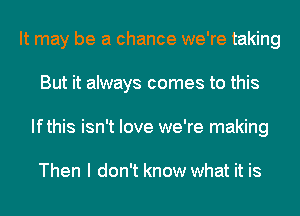 It may be a chance we're taking
But it always comes to this
Ifthis isn't love we're making

Then I don't know what it is