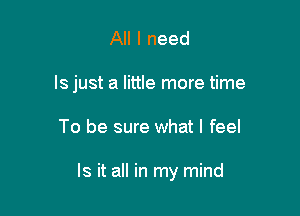 All I need
ls just a little more time

To be sure what I feel

Is it all in my mind