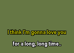 lthink I'm gonna love you

for a long, long time..
