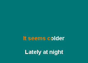 It seems colder

Lately at night