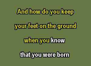 And how do you keep

your feet on the ground

when you know

that you were born