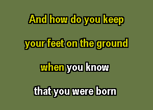 And how do you keep

your feet on the ground

when you know

that you were born