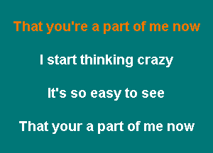 That you're a part of me now
I start thinking crazy

It's so easy to see

That your a part of me now