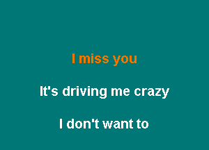 I miss you

It's driving me crazy

I don't want to