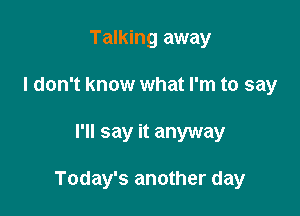 Talking away
I don't know what I'm to say

I'll say it anyway

Today's another day