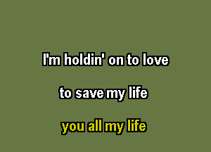 I'm holdin' on to love

to save my life

you all my life