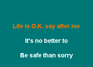 Life is O.K. say after me

It's no better to

Be safe than sorry