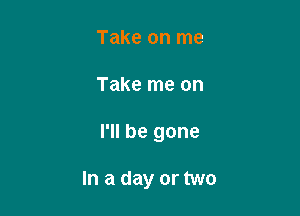 Take on me

Take me on

I'll be gone

In a day or two