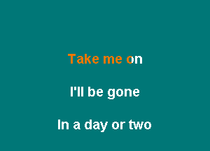 Take me on

I'll be gone

In a day or two