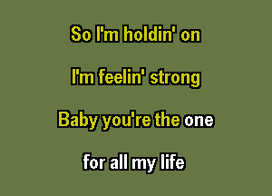 So I'm holdin' on

I'm feelin' strong

Baby you're the one

for all my life