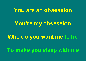 You are an obsession
You're my obsession

Who do you want me to be

To make you sleep with me