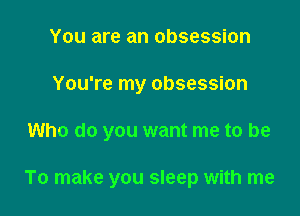 You are an obsession
You're my obsession

Who do you want me to be

To make you sleep with me