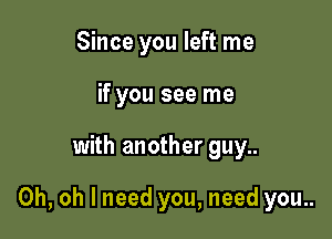 Since you left me
if you see me

with another guy..

Oh, oh I need you, need you..