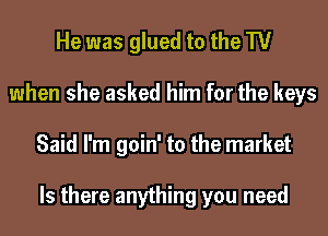 He was glued to the TV
when she asked him for the keys
Said I'm goin' to the market

Is there anything you need