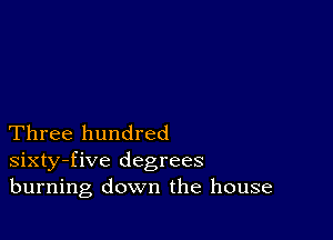 Three hundred
sixty-five degrees
burning down the house