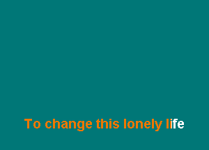 To change this lonely life