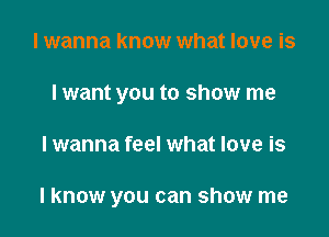 I wanna know what love is
I want you to show me

lwanna feel what love is

I know you can show me