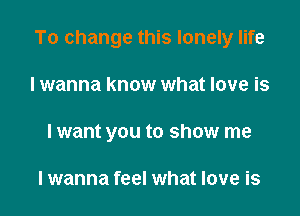 To change this lonely life

I wanna know what love is
lwant you to show me

lwanna feel what love is