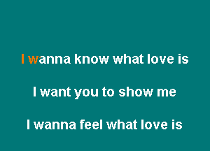 I wanna know what love is

lwant you to show me

lwanna feel what love is
