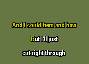 And I could hem and haw

But I'll just

cut right through