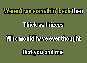 Weren't we somethin' back then

Thick as thieves

Who would have ever thought

that you and me