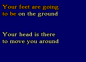 Your feet are going
to be on the ground

Your head is there
to move you around