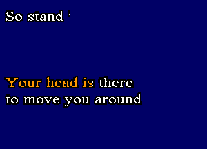 So stand

Your head is there
to move you around
