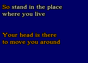 So stand in the place
where you live

Your head is there
to move you around