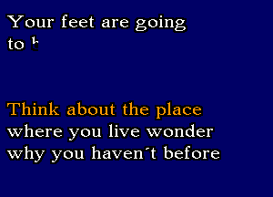 Your feet are going
to I.

Think about the place
where you live wonder
Why you havenT before