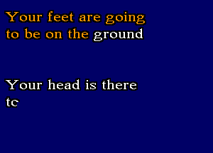 Your feet are going
to be on the ground

Your head is there
to