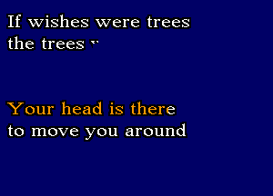 If wishes were trees
the trees 

Your head is there
to move you around