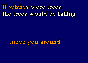 If wishes were trees
the trees would be falling

move you around