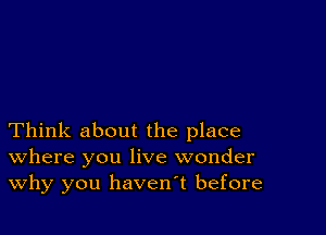 Think about the place
where you live wonder
Why you havenT before