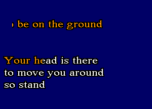 I be on the ground

Your head is there
to move you around
so stand