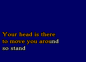 Your head is there
to move you around
so stand