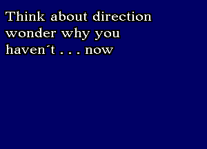 Think about direction
wonder why you
haven't . . . now