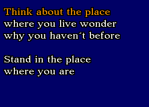 Think about the place
Where you live wonder
why you haven't before

Stand in the place
where you are