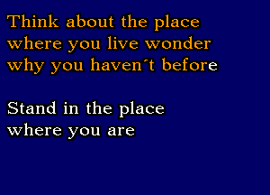 Think about the place
Where you live wonder
why you haven't before

Stand in the place
where you are