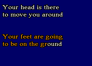 Your head is there
to move you around

Your feet are going
to be on the ground
