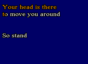 Your head is there
to move you around

So stand