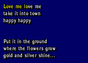 Love me love me
take it into town

happy happy

Put it in the ground
where the flowers grow
gold and silver shine...