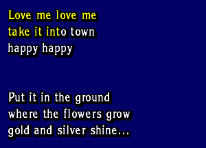 Love me love me
take it into town

happy happy

Put it in the ground
where the flowers grow
gold and silver shine...