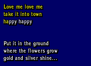 Love me love me
take it into town

happy happy

Put it in the ground
where the flowers grow
gold and silver shine...