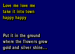 Love me love me
take it into town

happy happy

Put it in the ground
where the flowers grow
gold and silver shine...