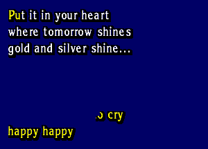 Put it in your heart
where tomorrow shines
gold and silver shine...

o cry
happy happy