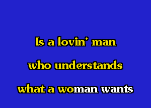 Is a lovin' man

who understands

what a woman wants