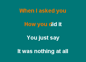 When I asked you
How you did it

You just say

It was nothing at all